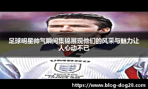 足球明星帅气瞬间集锦展现他们的风采与魅力让人心动不已
