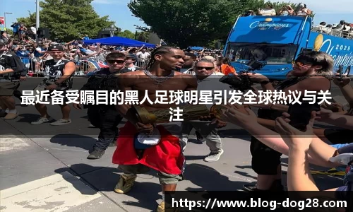 最近备受瞩目的黑人足球明星引发全球热议与关注